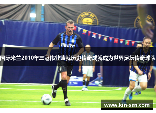 国际米兰2010年三冠伟业铸就历史传奇成就成为世界足坛传奇球队
