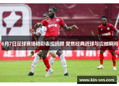 6月7日足球赛场精彩表现回顾 聚焦经典进球与震撼瞬间